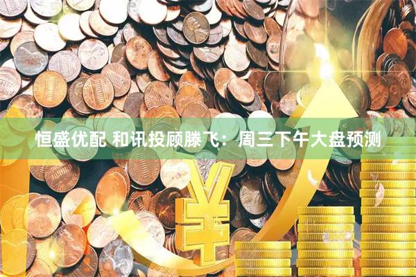 恒盛优配 和讯投顾滕飞：周三下午大盘预测