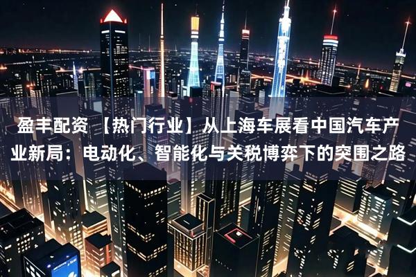 盈丰配资 【热门行业】从上海车展看中国汽车产业新局：电动化、智能化与关税博弈下的突围之路