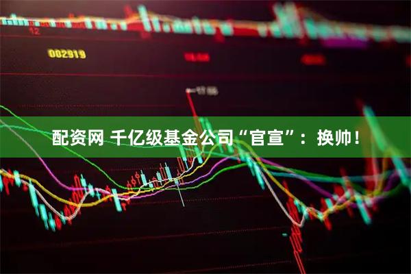 配资网 千亿级基金公司“官宣”：换帅！