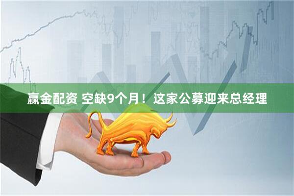 赢金配资 空缺9个月！这家公募迎来总经理