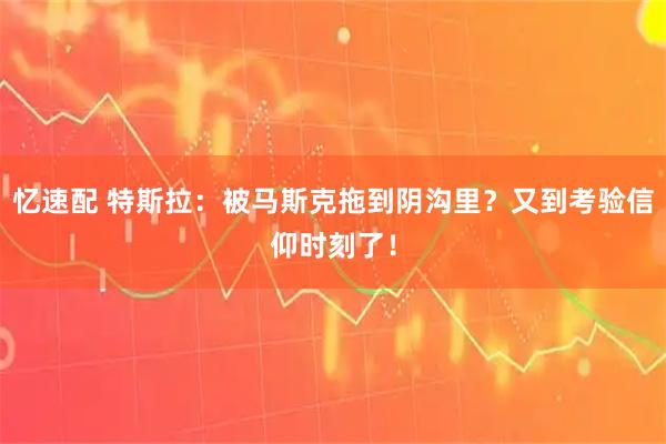 忆速配 特斯拉：被马斯克拖到阴沟里？又到考验信仰时刻了！
