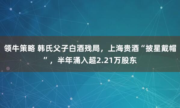 领牛策略 韩氏父子白酒残局，上海贵酒“披星戴帽”，半年涌入超2.21万股东