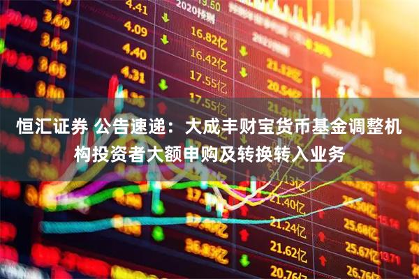 恒汇证券 公告速递：大成丰财宝货币基金调整机构投资者大额申购及转换转入业务