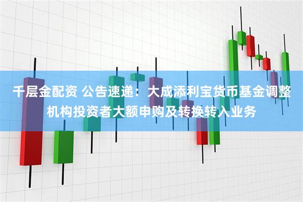 千层金配资 公告速递：大成添利宝货币基金调整机构投资者大额申购及转换转入业务