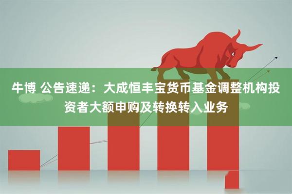 牛博 公告速递：大成恒丰宝货币基金调整机构投资者大额申购及转换转入业务
