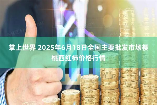 掌上世界 2025年6月18日全国主要批发市场樱桃西红柿价格行情