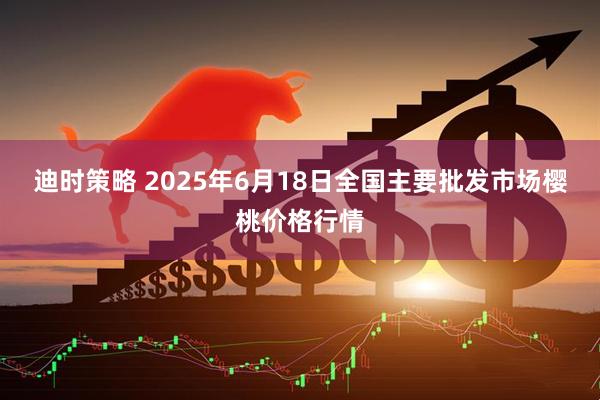 迪时策略 2025年6月18日全国主要批发市场樱桃价格行情