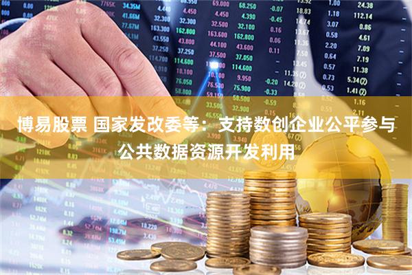 博易股票 国家发改委等：支持数创企业公平参与公共数据资源开发利用