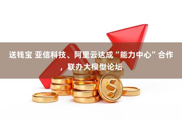 送钱宝 亚信科技、阿里云达成“能力中心”合作，联办大模型论坛
