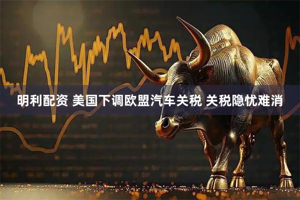 明利配资 美国下调欧盟汽车关税 关税隐忧难消
