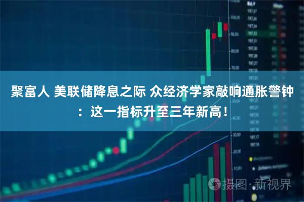 聚富人 美联储降息之际 众经济学家敲响通胀警钟：这一指标升至三年新高！