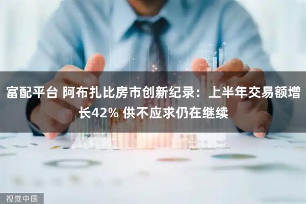 富配平台 阿布扎比房市创新纪录：上半年交易额增长42% 供不应求仍在继续