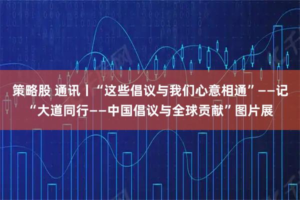 策略股 通讯丨“这些倡议与我们心意相通”——记“大道同行——中国倡议与全球贡献”图片展