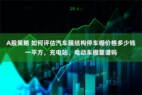 A股策略 如何评估汽车膜结构停车棚价格多少钱一平方，充电站、电动车棚靠谱吗