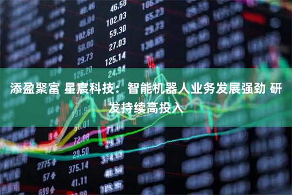 添盈聚富 星宸科技：智能机器人业务发展强劲 研发持续高投入