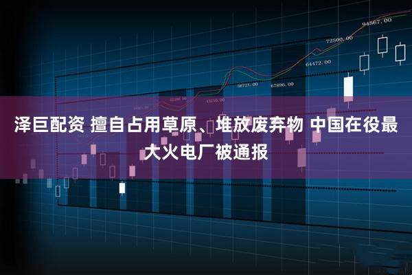 泽巨配资 擅自占用草原、堆放废弃物 中国在役最大火电厂被通报